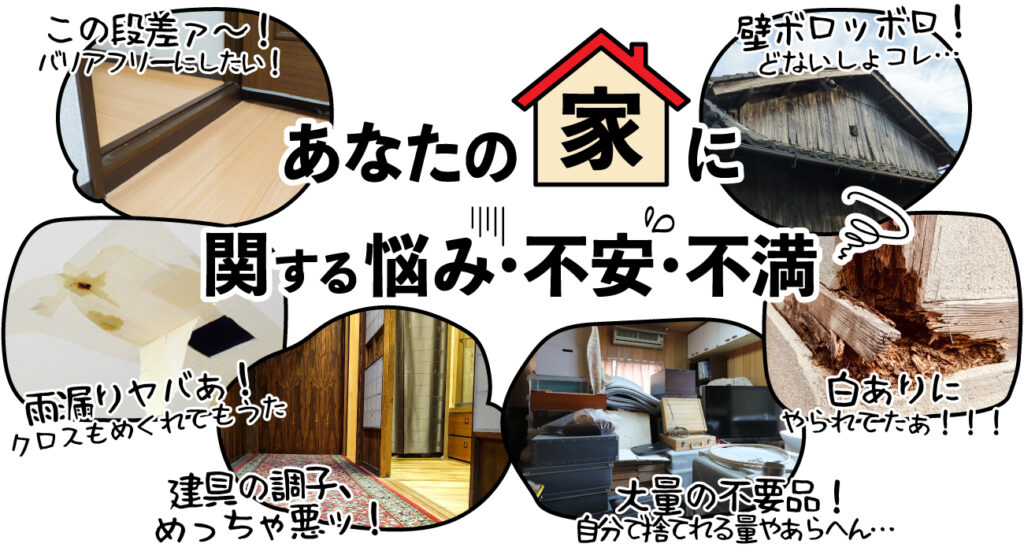 あなたの「家」に関する悩み・不安・不満…段差をバリアフリーにしたい。壁ボロボロどないしよ。雨漏りヤバ!クロスもめくれてもうた。建具の調子、めっちゃ悪い。白蟻にやられてた!大量の不要品、自分で捨てれる量やあらへん…等々